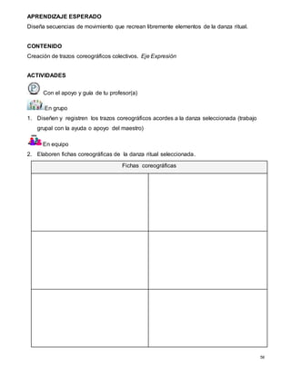 56
APRENDIZAJE ESPERADO
Diseña secuencias de movimiento que recrean libremente elementos de la danza ritual.
CONTENIDO
Creación de trazos coreográficos colectivos. Eje Expresión
ACTIVIDADES
Con el apoyo y guía de tu profesor(a)
En grupo
1. Diseñen y registren los trazos coreográficos acordes a la danza seleccionada (trabajo
grupal con la ayuda o apoyo del maestro)
En equipo
2. Elaboren fichas coreográficas de la danza ritual seleccionada.
Fichas coreográficas
 