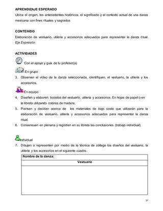 57
APRENDIZAJE ESPERADO
Ubica el origen, los antecedentes históricos, el significado y el contexto actual de una danza
mexicana con fines rituales y sagrados
CONTENIDO
Elaboración de vestuario, utilería y accesorios adecuados para representar la danza ritual.
Eje Expresión
ACTIVIDADES
Con el apoyo y guía de tu profesor(a)
En grupo
3. Observen el video de la danza seleccionada, identifiquen, el vestuario, la utilería y los
accesorios.
En equipo
4. Diseñen y elaboren bocetos del vestuario, utilería y accesorios. En hojas de papel o en
la libreta utilizando colores de madera.
5. Piensen y decidan acerca de los materiales de bajo costo que utilizarán para la
elaboración de vestuario, utilería y accesorios adecuados para representar la danza
ritual.
6. Consensuen en plenaria y registren en su libreta las conclusiones (trabajo individual)
Individual
7. Dibujen o representen por medio de la técnica de collage los diseños del vestuario, la
utilería y los accesorios en el siguiente cuadro.
Nombre de la danza:
Vestuario
 