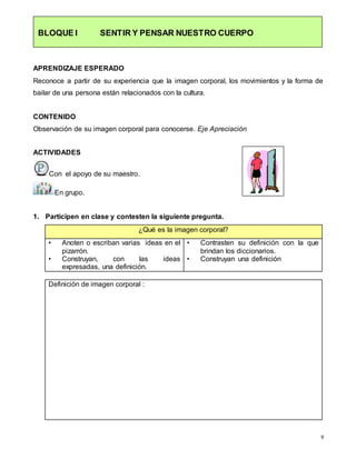 9
BLOQUE I SENTIR Y PENSAR NUESTRO CUERPO
APRENDIZAJE ESPERADO
Reconoce a partir de su experiencia que la imagen corporal, los movimientos y la forma de
bailar de una persona están relacionados con la cultura.
CONTENIDO
Observación de su imagen corporal para conocerse. Eje Apreciación
ACTIVIDADES
Con el apoyo de su maestro.
En grupo.
1. Participen en clase y contesten la siguiente pregunta.
¿Qué es la imagen corporal?
• Anoten o escriban varias ideas en el
pizarrón.
• Construyan, con las ideas
expresadas, una definición.
• Contrasten su definición con la que
brindan los diccionarios.
• Construyan una definición
Definición de imagen corporal :
 