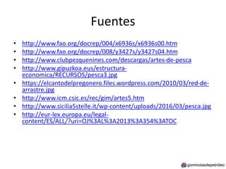 Fuentes
• http://www.fao.org/docrep/004/x6936s/x6936s00.htm
• http://www.fao.org/docrep/008/y3427s/y3427s04.htm
• http://www.clubpezquenines.com/descargas/artes-de-pesca
• http://www.gipuzkoa.eus/estructura-
economica/RECURSOS/pesca3.jpg
• https://elcantodelpregonero.files.wordpress.com/2010/03/red-de-
arrastre.jpg
• http://www.icm.csic.es/rec/gim/artes5.htm
• http://www.sicilia5stelle.it/wp-content/uploads/2016/03/pesca.jpg
• http://eur-lex.europa.eu/legal-
content/ES/ALL/?uri=OJ%3AL%3A2013%3A354%3ATOC
 