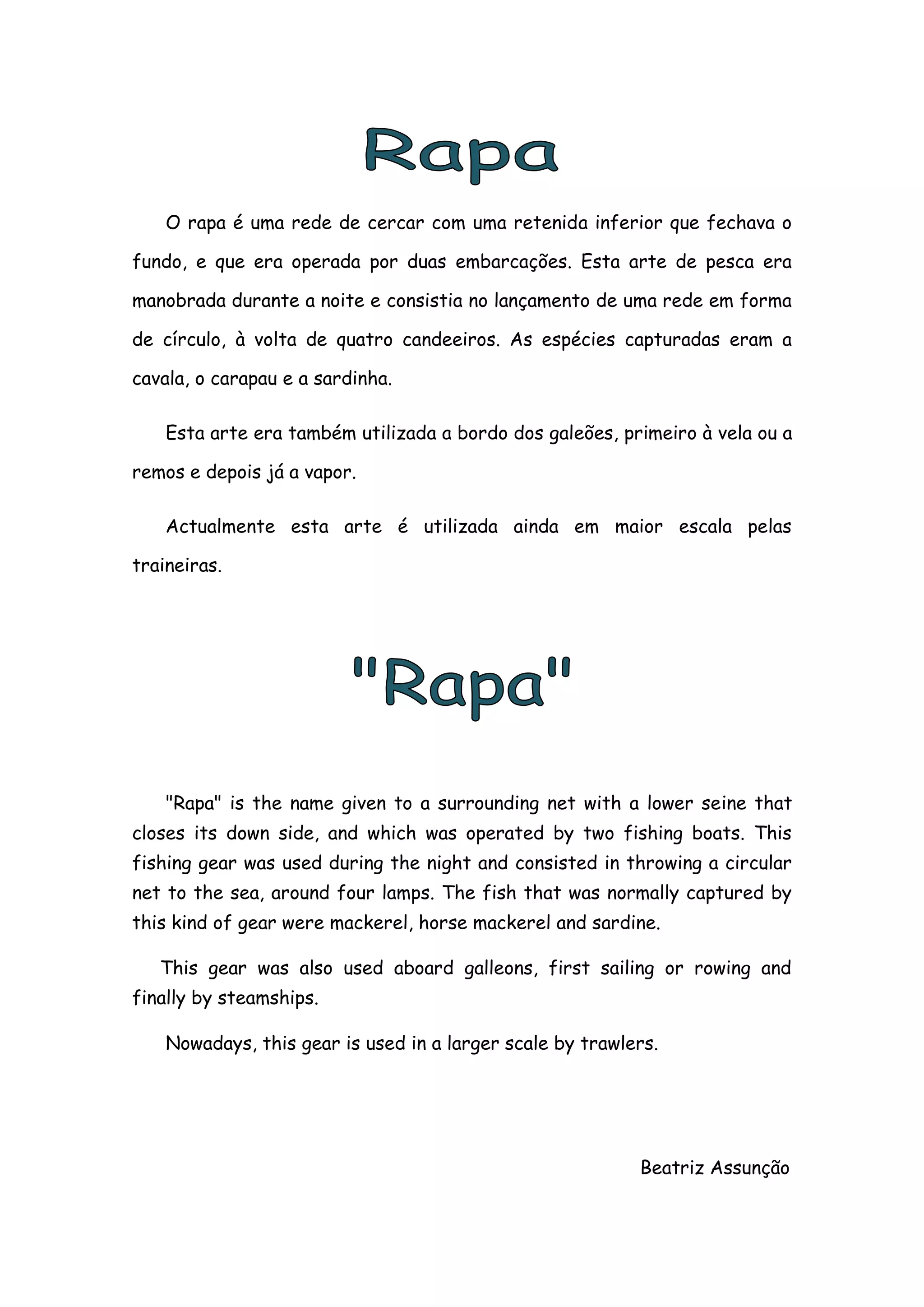 O rapa é uma rede de cercar com uma retenida inferior que fechava o

fundo, e que era operada por duas embarcações. Esta arte de pesca era

manobrada durante a noite e consistia no lançamento de uma rede em forma

de círculo, à volta de quatro candeeiros. As espécies capturadas eram a

cavala, o carapau e a sardinha.

    Esta arte era também utilizada a bordo dos galeões, primeiro à vela ou a

remos e depois já a vapor.

    Actualmente esta arte é utilizada ainda em maior escala pelas

traineiras.




    "Rapa" is the name given to a surrounding net with a lower seine that
closes its down side, and which was operated by two fishing boats. This
fishing gear was used during the night and consisted in throwing a circular
net to the sea, around four lamps. The fish that was normally captured by
this kind of gear were mackerel, horse mackerel and sardine.

   This gear was also used aboard galleons, first sailing or rowing and
finally by steamships.

    Nowadays, this gear is used in a larger scale by trawlers.




                                                           Beatriz Assunção
 