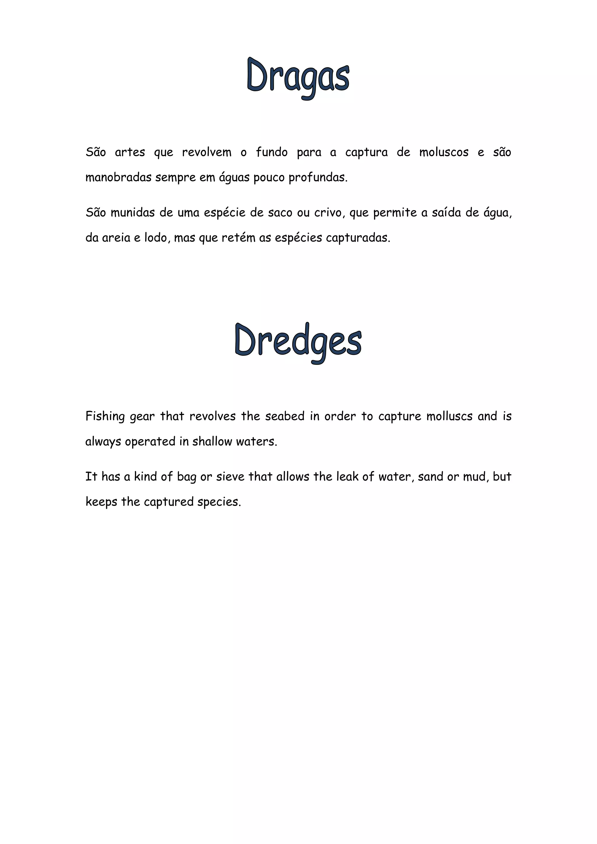 São artes que revolvem o fundo para a captura de moluscos e são

manobradas sempre em águas pouco profundas.

São munidas de uma espécie de saco ou crivo, que permite a saída de água,

da areia e lodo, mas que retém as espécies capturadas.




Fishing gear that revolves the seabed in order to capture molluscs and is

always operated in shallow waters.

It has a kind of bag or sieve that allows the leak of water, sand or mud, but

keeps the captured species.
 