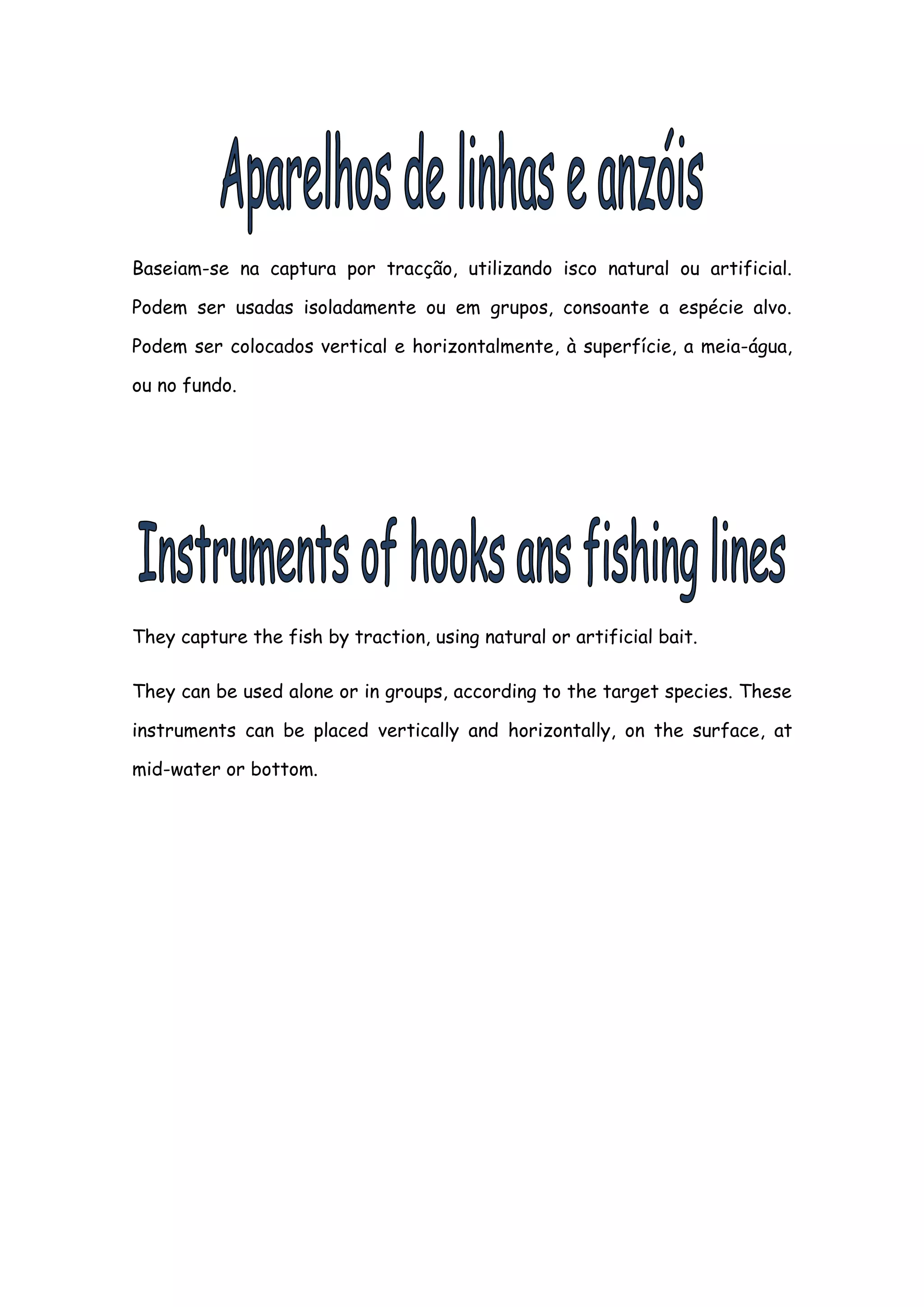 Baseiam-se na captura por tracção, utilizando isco natural ou artificial.

Podem ser usadas isoladamente ou em grupos, consoante a espécie alvo.

Podem ser colocados vertical e horizontalmente, à superfície, a meia-água,

ou no fundo.




They capture the fish by traction, using natural or artificial bait.

They can be used alone or in groups, according to the target species. These

instruments can be placed vertically and horizontally, on the surface, at

mid-water or bottom.
 
