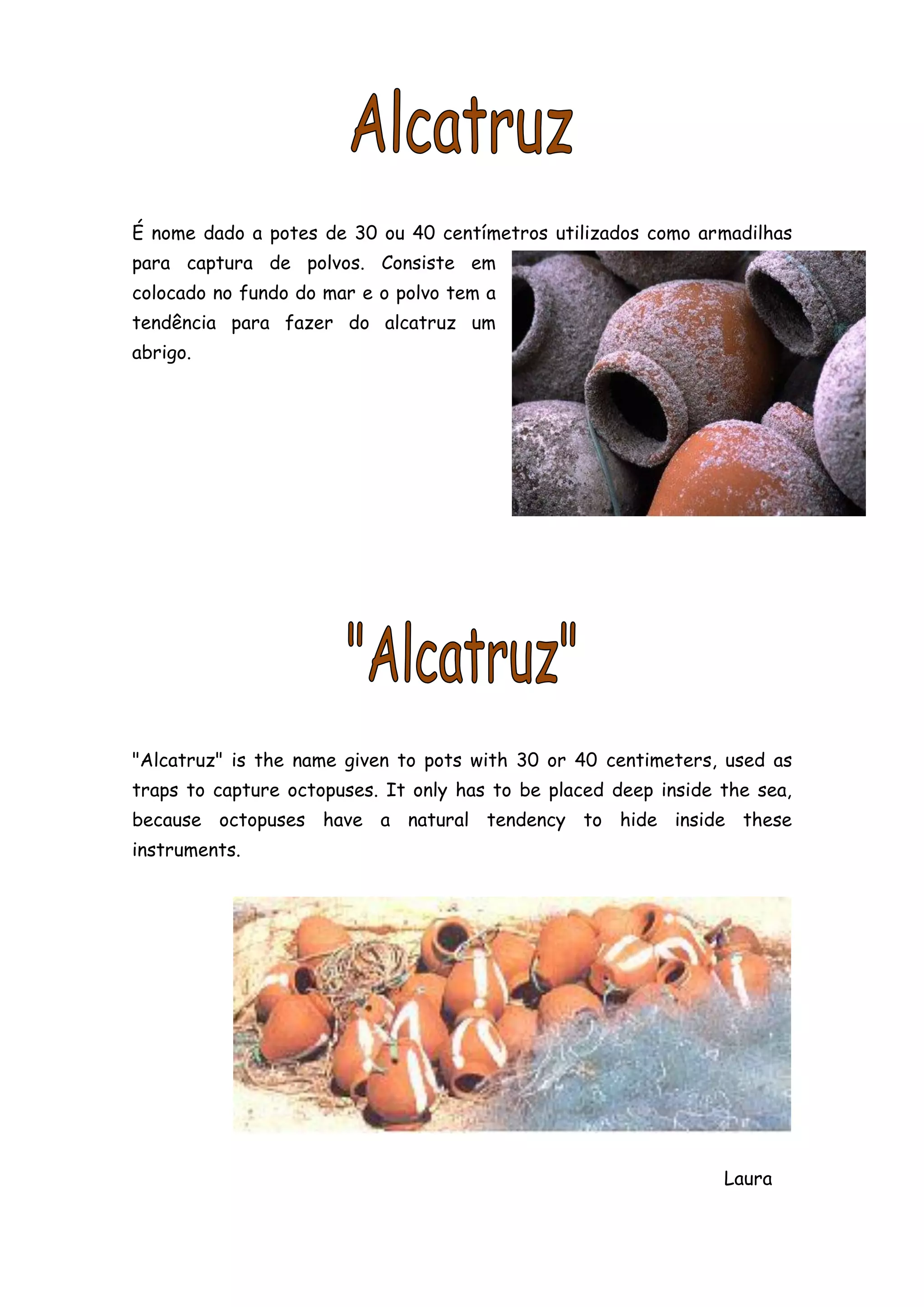 É nome dado a potes de 30 ou 40 centímetros utilizados como armadilhas
para captura de polvos. Consiste em
colocado no fundo do mar e o polvo tem a
tendência para fazer do alcatruz um
abrigo.




"Alcatruz" is the name given to pots with 30 or 40 centimeters, used as
traps to capture octopuses. It only has to be placed deep inside the sea,
because octopuses have a natural tendency to hide inside these
instruments.




                                                                 Laura
 