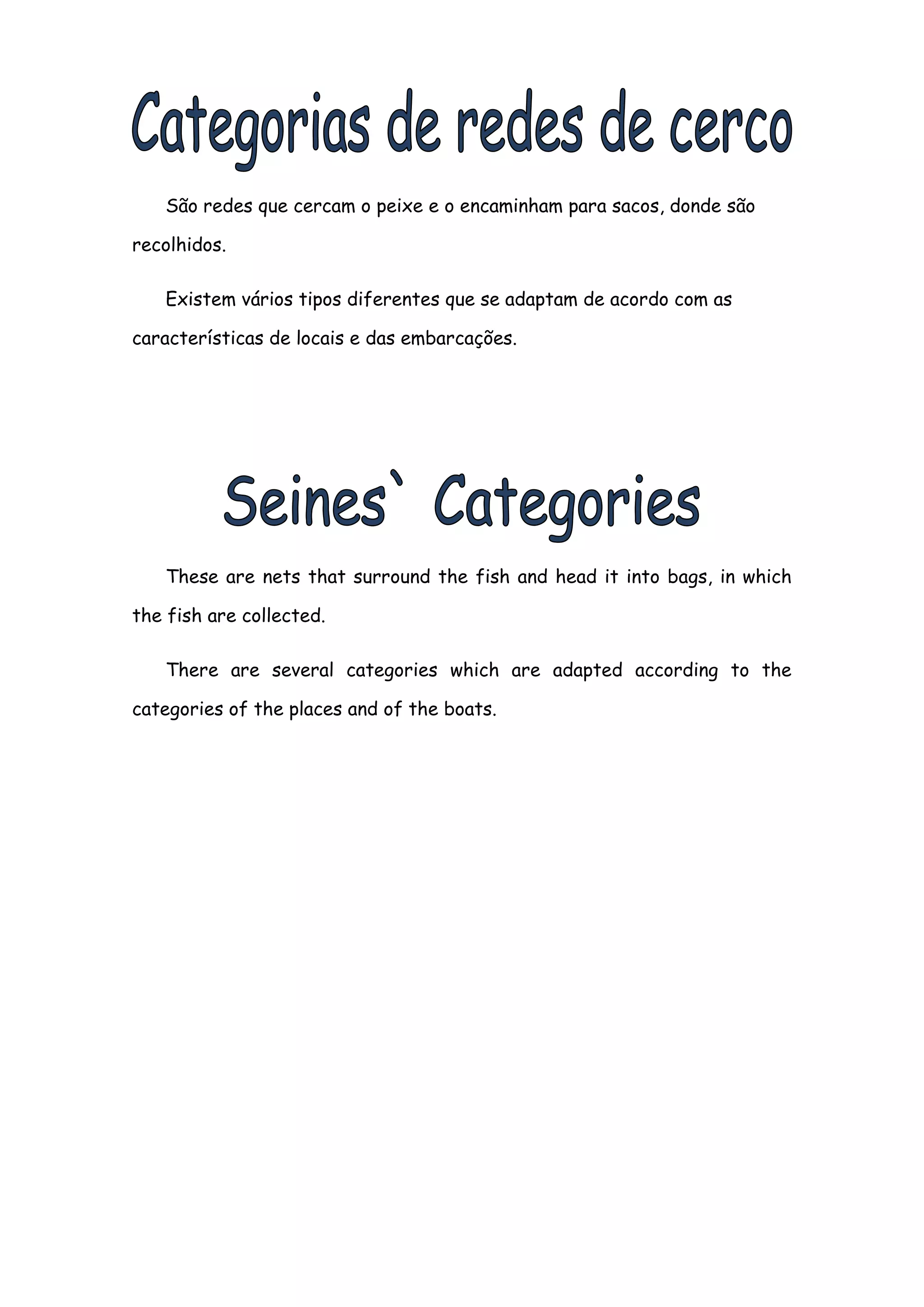 São redes que cercam o peixe e o encaminham para sacos, donde são

recolhidos.

   Existem vários tipos diferentes que se adaptam de acordo com as

características de locais e das embarcações.




   These are nets that surround the fish and head it into bags, in which

the fish are collected.

   There are several categories which are adapted according to the

categories of the places and of the boats.
 