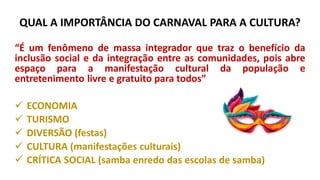QUAL A IMPORTÂNCIA DO CARNAVAL PARA A CULTURA?
“É um fenômeno de massa integrador que traz o benefício da
inclusão social e da integração entre as comunidades, pois abre
espaço para a manifestação cultural da população e
entretenimento livre e gratuito para todos”
✓ ECONOMIA
✓ TURISMO
✓ DIVERSÃO (festas)
✓ CULTURA (manifestações culturais)
✓ CRÍTICA SOCIAL (samba enredo das escolas de samba)
 