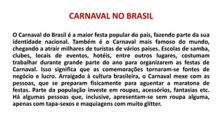 CARNAVAL NO BRASIL
O Carnaval do Brasil é a maior festa popular do país, fazendo parte da sua
identidade nacional. Também é o Carnaval mais famoso do mundo,
chegando a atrair milhares de turistas de vários países. Escolas de samba,
clubes, locais de eventos, hotéis, entre outros lugares, costumam
trabalhar durante grande parte do ano para organizarem as festas de
Carnaval. Isso significa que as comemorações tornaram-se fontes de
negócio e lucro. Arraigado à cultura brasileira, o Carnaval mexe com as
pessoas, que se preparam fisicamente para aguentar a maratona de
festas. Parte da população investe em roupas, acessórios, fantasias etc.
Há algumas pessoas que, inclusive, apresentam-se sem roupa alguma,
apenas com tapa-sexos e maquiagens com muito glitter.
 
