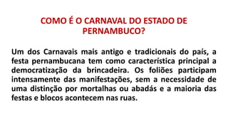 COMO É O CARNAVAL DO ESTADO DE
PERNAMBUCO?
Um dos Carnavais mais antigo e tradicionais do país, a
festa pernambucana tem como característica principal a
democratização da brincadeira. Os foliões participam
intensamente das manifestações, sem a necessidade de
uma distinção por mortalhas ou abadás e a maioria das
festas e blocos acontecem nas ruas.
 