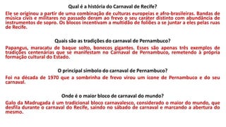 Qual é a história do Carnaval de Recife?
Ele se originou a partir de uma combinação de culturas europeias e afro-brasileiras. Bandas de
música civis e militares no passado deram ao frevo o seu caráter distinto com abundância de
instrumentos de sopro. Os blocos incentivam a multidão de foliões a se juntar a eles pelas ruas
de Recife.
Quais são as tradições do carnaval de Pernambuco?
Papangus, maracatu de baque solto, bonecos gigantes. Esses são apenas três exemplos de
tradições centenárias que se manifestam no Carnaval de Pernambuco, remetendo à própria
formação cultural do Estado.
O principal símbolo do carnaval de Pernambuco?
Foi na década de 1970 que a sombrinha de frevo virou um ícone de Pernambuco e do seu
carnaval.
Onde é o maior bloco de carnaval do mundo?
Galo da Madrugada é um tradicional bloco carnavalesco, considerado o maior do mundo, que
desfila durante o carnaval do Recife, saindo no sábado de carnaval e marcando a abertura do
mesmo.
 