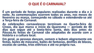 O QUE É O CARNAVAL?
É um período de festas populares realizadas durante o dia e à
noite. As comemorações ocorrem todos os anos, nos meses de
fevereiro ou março, começando no sábado e estendendo-se até
a Terça-feira de Carnaval.
As celebrações carnavalescas terminam na Quarta-feira de
Cinzas, dia que marca o início da Quaresma — período de 40
dias que segue até a Sexta-feira Santa, dois dias antes da
Páscoa.As festas de Carnaval são adaptadas de acordo com a
história e a cultura local.
Em geral, as pessoas dançam, comem e bebem alegremente em
festas, bailes de máscaras, bailes de fantasias, desfiles de blocos,
escolas de samba, trios elétricos e até na própria rua.
 