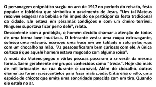 O personagem enigmático surgiu no ano de 1917 no período do reisado, festa
popular e folclórica que simboliza o nascimento de Jesus. “Um tal Mateus
resolveu exagerar na bebida e foi impedido de participar da festa tradicional
da cidade. Ele estava em péssimas condições e com um cheiro terrível.
Ninguém suportava ficar perto dele”, relata.
Descontente com a proibição, o homem decidiu chamar a atenção de todos
de uma forma bem inusitada. O brincante vestiu uma roupa extravagante,
colocou uma máscara, escreveu uma frase em um tablado e saiu pelas ruas
com um chocalho na mão. “As pessoas ficaram bem curiosas com ele. A única
certeza é que aquele homem estava magoado com alguma coisa”.
A moda do Mateus pegou e várias pessoas passaram a se vestir da mesma
forma. Saem geralmente em grupos conhecidos como "trecas". Hoje são mais
de mil brincantes na rua durante o carnaval. Além do chocalho, outros
elementos foram acrescentados para fazer mais zoada. Entre eles o reilo, uma
espécie de chicote que emite uma sonoridade parecida com um tiro. Quando
ele estala no ar.
 