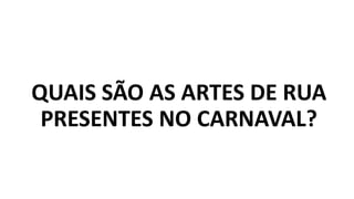 QUAIS SÃO AS ARTES DE RUA
PRESENTES NO CARNAVAL?
 