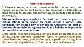 História do Carnaval
O Carnaval começou a ser comemorado há muitos anos, em
especial na região Sul da Europa, entre membros do Catolicismo,
como festa pagã, ou seja, que contrariava os preceitos propagados
pela religião.
Estudos indicam que a palavra Carnaval tem como origem os
termos latinos carne levare ou “para retirar a carne”. Esse
significado tem relação com o período de Quaresma, no qual os
católicos abrem mão de algumas comidas e bebidas e de parte de
prazeres tidos como mundanos.
Desse modo, segundo pesquisas, um dia antes da Quarta-feira de
Cinzas, alguns católicos realizavam festas e aproveitavam para
comer bastante carne, pois sabiam que, a partir do dia seguinte,
não poderiam degustá-la até o final do período de Quaresma.
 