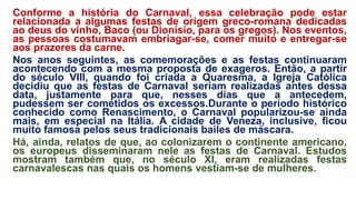 Conforme a história do Carnaval, essa celebração pode estar
relacionada a algumas festas de origem greco-romana dedicadas
ao deus do vinho, Baco (ou Dionísio, para os gregos). Nos eventos,
as pessoas costumavam embriagar-se, comer muito e entregar-se
aos prazeres da carne.
Nos anos seguintes, as comemorações e as festas continuaram
acontecendo com a mesma proposta de exageros. Então, a partir
do século VIII, quando foi criada a Quaresma, a Igreja Católica
decidiu que as festas de Carnaval seriam realizadas antes dessa
data, justamente para que, nesses dias que a antecedem,
pudessem ser cometidos os excessos.Durante o período histórico
conhecido como Renascimento, o Carnaval popularizou-se ainda
mais, em especial na Itália. A cidade de Veneza, inclusive, ficou
muito famosa pelos seus tradicionais bailes de máscara.
Há, ainda, relatos de que, ao colonizarem o continente americano,
os europeus disseminaram nele as festas de Carnaval. Estudos
mostram também que, no século XI, eram realizadas festas
carnavalescas nas quais os homens vestiam-se de mulheres.
 