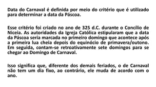 Data do Carnaval é definida por meio do critério que é utilizado
para determinar a data da Páscoa.
Esse critério foi criado no ano de 325 d.C. durante o Concílio de
Niceia. As autoridades da Igreja Católica estipularam que a data
da Páscoa seria marcada no primeiro domingo que acontece após
a primeira lua cheia depois do equinócio de primavera/outono.
Em seguida, contam-se retroativamente sete domingos para se
chegar ao Domingo de Carnaval.
Isso significa que, diferente dos demais feriados, o de Carnaval
não tem um dia fixo, ao contrário, ele muda de acordo com o
ano.
 