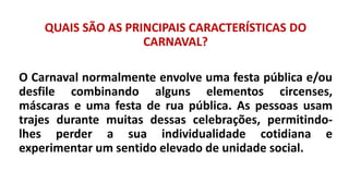 QUAIS SÃO AS PRINCIPAIS CARACTERÍSTICAS DO
CARNAVAL?
O Carnaval normalmente envolve uma festa pública e/ou
desfile combinando alguns elementos circenses,
máscaras e uma festa de rua pública. As pessoas usam
trajes durante muitas dessas celebrações, permitindo-
lhes perder a sua individualidade cotidiana e
experimentar um sentido elevado de unidade social.
 