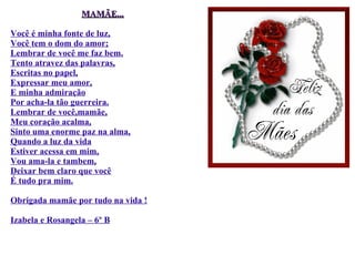 MAMÃE... Você é minha fonte de luz, Você tem o dom do amor; Lembrar de você me faz bem. Tento atravez das palavras, Escritas no papel, Expressar meu amor, E minha admiração Por acha-la tão guerreira. Lembrar de você,mamãe, Meu coração acalma, Sinto uma enorme paz na alma, Quando a luz da vida Estiver acessa em mim, Vou ama-la e tambem, Deixar bem claro que você É tudo pra mim. Obrigada mamãe por tudo na vida ! Izabela e Rosangela – 6º B 