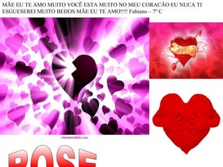 MÃE EU TE AMO MUITO VOCẼ ESTA MUITO NO MEU CORACÃO EU NUCA TI  ESGUESEREI MUITO BEIJOS MÃE EU TE AMO!!!! Fabiano – 7º C  ROSE 