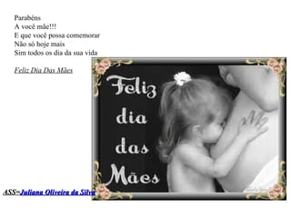 Parabéns  A você mãe!!! E que você possa comemorar  Não só hoje mais  Sim todos os dia da sua vida Feliz Dia Das Mães ASS= Juliana Oliveira da Silva 