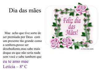 Dia das mães Mae  acho que tive sorte de ser premiada por Deus  com um presente tão grande como a senhora,posso ser desobediente,mas sabe mais doque eu que não seria nada sem vocé e sabe tambem que  eu te amo mae Letícia – 8º C   ht=Q&ved=0CEcQ9QEwBg 