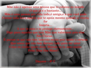 Mãe não é apenas uma pessoa que te colocou no mundo O que já é o bastante... Mãe é uma pessoa pra vida toda,é amiga,é a que você pode Contar toda hora,aquela que te apoia mesmo quando a vitoria for Incerta... A que te ama e te protege eternamente... Digo para aqueles que tem Mãe que valorizem pois elas São Únicas... E param os que não tem lamento muito pois tenho a certeza Que esses que não tem dariam tudo para ter uma! Como eu tenho quero dizer Mamãe eu te amo muito. Feliz Dias Das Mães!!  Dayane – 9º C 