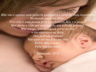 Mãe não é apenas uma palavra qualquer,é a palavra mais importante No mundo para um filho... Pois mãe é uma pessoa forte e verdadeira,Mãe é a pessoa  Que daria a vida por você,aquela que sofreria por você. Mãe amiga, que consegues sorrir na dor, e vês esperança na falta  Ora pedindo proteção Não quer ver seu filho no chão Enfim Mãe é tudo... Feliz dia das mães! Fernanda – 9º C 