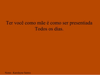 Ter você como mãe é como ser presentiada  Todos os dias.  Nome : Karolayne Santos 