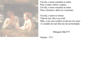 Um dia, o amor estendeu as mãos Para o nada e abriu o espaço Um dia, o amor estendeu as mãos Para o homem e abriu-se o encontro Um dia, o amor se tornou Vida de tua vida e eu existi Mãe, o céu sem confins revela-me teu amor A vastidão do mar fala-me da tua bomdade Obrigado Mãe!!!!! Natnan – 9º C 