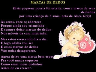 MARCAS DE DEDOS (Esta pequena poesia foi escrita, com a marca de seus dedinhos por uma criança de 5 anos, neta de Alice Gray)   Às vezes, você se aborrece Porque ainda sou criancinha E sempre deixo marcas de dedos Nos móveis da casa inteirinha.  Mas estou crescendo dia a dia E logo adulta vou ser E essas marcas de dedos Vão todas desaparecer. Agora deixo uma marca bem especial Pra você nunca esquecer Como eram meus dedinhos Antes de eu crescer.  Para você mamãe, com todo o meu carinho!!  (Esta pequena poesia foi escrita, com a marca de seus dedinhos por uma criança de 5 anos, neta de Alice Gray)     Às vezes, você se aborrece Porque ainda sou criancinha E sempre deixo marcas de dedos Nos móveis da casa inteirinha. Mas estou crescendo dia a dia E logo adulta vou ser E essas marcas de dedos Vão todas desaparecer. Agora deixo uma marca bem especial Pra você nunca esquecer Como eram meus dedinhos Antes de eu crescer.   Para você mamãe, com todo o meu carinho!!                                                