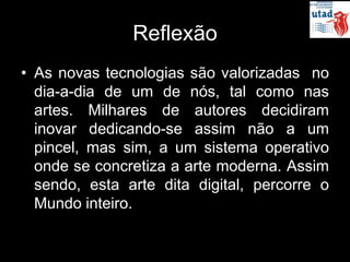 Reflexão
• As novas tecnologias são valorizadas no
  dia-a-dia de um de nós, tal como nas
  artes. Milhares de autores decidiram
  inovar dedicando-se assim não a um
  pincel, mas sim, a um sistema operativo
  onde se concretiza a arte moderna. Assim
  sendo, esta arte dita digital, percorre o
  Mundo inteiro.
 