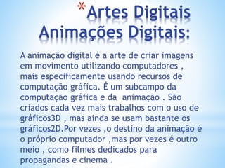 *Artes Digitais
Animações Digitais:
A animação digital é a arte de criar imagens
em movimento utilizando computadores ,
mais especificamente usando recursos de
computação gráfica. É um subcampo da
computação gráfica e da animação . São
criados cada vez mais trabalhos com o uso de
gráficos3D , mas ainda se usam bastante os
gráficos2D.Por vezes ,o destino da animação é
o próprio computador ,mas por vezes é outro
meio , como filmes dedicados para
propagandas e cinema .
 