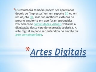 *Artes Digitais
*Os resultados também podem ser apreciados
depois de "impressos" em um suporte 2D ou em
um objeto 3D, mas são melhores exibidos no
próprio ambiente em que foram produzidos.
Proliferam-se comunidades virtuais voltadas à
divulgação desse tipo de expressão artística. A
arte digital só pode ser entendida no âmbito da
arte contemporânea.
 