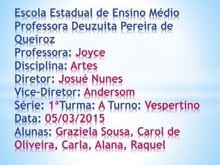 Escola Estadual de Ensino Médio
Professora Deuzuita Pereira de
Queiroz
Professora: Joyce
Disciplina: Artes
Diretor: Josué Nunes
Vice-Diretor: Andersom
Série: 1ªTurma: A Turno: Vespertino
Data: 05/03/2015
Alunas: Graziela Sousa, Carol de
Oliveira, Carla, Alana, Raquel
 
