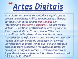 Arte digital ou arte de computador é aquela que se
produz no ambiente gráfico computacional. Tem por
objetivo criar obras de arte multimídias por
intermediário softwares e hardares , em um espaço
virtual...O perfil do profissional de arte digital é de
jovens com idade de 25 anos, sendo 75% do sexo
masculino,criativo,determinado e antenado com
inovações tecnologicas e com que acontece no mercado
mundial.Existem cursos de graduação em diversas
universidades do Brasil ,sendo que, o aluno estudará
diciplinas sobre produção e realização de filmes de
animação , criação de roteiros , desenvolvimento de
jogos eletrônicos e softwares interativos.A remuneração
inicial é de R$ 1000,00.
*Artes Digitais
 