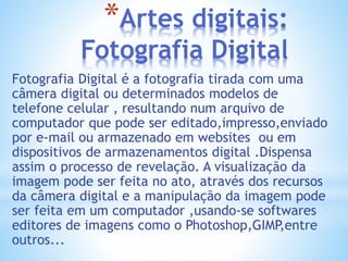 *Artes digitais:
Fotografia Digital
Fotografia Digital é a fotografia tirada com uma
câmera digital ou determinados modelos de
telefone celular , resultando num arquivo de
computador que pode ser editado,impresso,enviado
por e-mail ou armazenado em websites ou em
dispositivos de armazenamentos digital .Dispensa
assim o processo de revelação. A visualização da
imagem pode ser feita no ato, através dos recursos
da câmera digital e a manipulação da imagem pode
ser feita em um computador ,usando-se softwares
editores de imagens como o Photoshop,GIMP,entre
outros...
 
