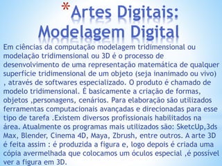*Artes Digitais:
Modelagem Digital
Em ciências da computação modelagem tridimensional ou
modelação tridimensional ou 3D é o processo de
desenvolvimento de uma representação matemática de qualquer
superfície tridimensional de um objeto (seja inanimado ou vivo)
, através de softwares especializado. O produto é chamado de
modelo tridimensional. É basicamente a criação de formas,
objetos ,personagens, cenários. Para elaboração são utilizados
ferramentas computacionais avançadas e direcionadas para esse
tipo de tarefa .Existem diversos profissionais habilitados na
área. Atualmente os programas mais utilizados são: SketcUp,3ds
Max, Blender, Cinema 4D, Maya, Zbrush, entre outros. A arte 3D
é feita assim : é produzida a figura e, logo depois é criada uma
cópia avermelhada que colocamos um óculos especial ,é possível
ver a figura em 3D.
 