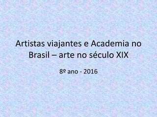 Artistas viajantes e Academia no
Brasil – arte no século XIX
8º ano - 2016
 