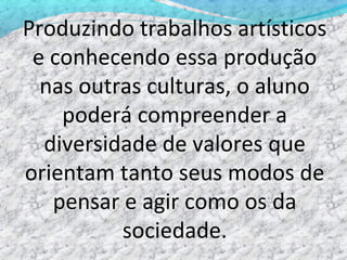 Produzindo trabalhos artísticos
 e conhecendo essa produção
  nas outras culturas, o aluno
    poderá compreender a
  diversidade de valores que
orientam tanto seus modos de
   pensar e agir como os da
          sociedade.
 