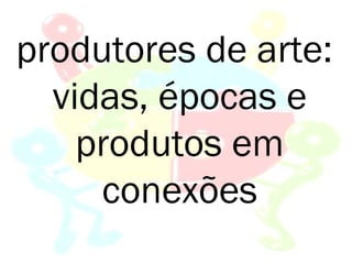 produtores de arte:
  vidas, épocas e
    produtos em
     conexões
 