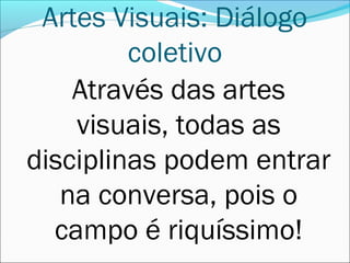 Artes Visuais: Diálogo
         coletivo
    Através das artes
    visuais, todas as
disciplinas podem entrar
   na conversa, pois o
  campo é riquíssimo!
 