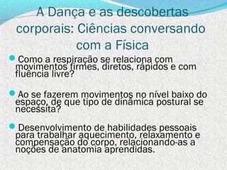 A Dança e as descobertas
 corporais: Ciências conversando
            com a Física
Como a respiração se relaciona com
 movimentos firmes, diretos, rápidos e com
 fluência livre?
Ao se fazerem movimentos no nível baixo do
 espaço, de que tipo de dinâmica postural se
 necessita?
Desenvolvimento de habilidades pessoais
 para trabalhar aquecimento, relaxamento e
 compensação do corpo, relacionando-as a
 noções de anatomia aprendidas.
 