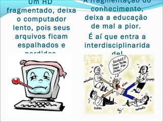 Um HD         A fragmentação do
fragmentado, deixa     conhecimento,
   o computador      deixa a educação
  lento, pois seus     de mal a pior.
   arquivos ficam     É aí que entra a
    espalhados e     interdisciplinarida
      perdidos.              de!
 