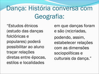 Dança: História conversa com
         Geografia:
“Estudos étnicos        em que danças foram
(estudo das danças      e são (re)criadas,
folclóricas e           podendo, assim,
populares) poderá       estabelecer relações
possibilitar ao aluno   com as dimensões
traçar relações         sociopolíticas e
diretas entre épocas,   culturais da dança.”
estilos e localidades
 
