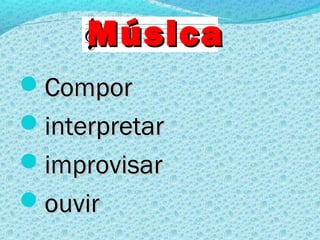 Música
Compor
interpretar
improvisar
ouvir
 