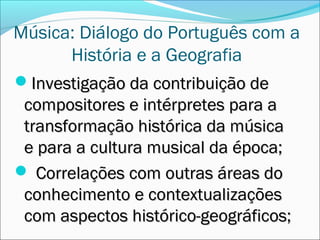 Música: Diálogo do Português com a
      História e a Geografia
Investigação da contribuição de
 compositores e intérpretes para a
 transformação histórica da música
 e para a cultura musical da época;
 Correlações com outras áreas do
 conhecimento e contextualizações
 com aspectos histórico-geográficos;
 