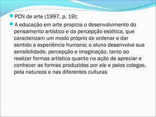 PCN de arte (1997, p. 19);
A educação em arte propicia o desenvolvimento do
 pensamento artístico e da percepção estética, que
 caracterizam um modo próprio de ordenar e dar
 sentido a experiência humana; o aluno desenvolve sua
 sensibilidade, percepção e imaginação, tanto ao
 realizar formas artística quanto na ação de apreciar e
 conhecer as formas produzidas por ele e pelos colegas,
 pela natureza e nas diferentes culturas
 