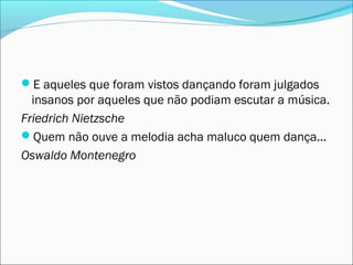 E aqueles que foram vistos dançando foram julgados
  insanos por aqueles que não podiam escutar a música.
Friedrich Nietzsche
Quem não ouve a melodia acha maluco quem dança...
Oswaldo Montenegro
 
