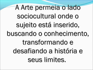 A Arte permeia o lado
   sociocultural onde o
   sujeito está inserido,
buscando o conhecimento,
     transformando e
  desafiando a história e
       seus limites.
 