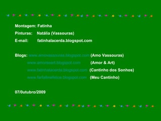 Montagem: Fatinha Pinturas:  Natália (Vassouras) E-mail:  fatinhalacerda.blogspot.com Blogs:   www.amovassouras.blogspot.com   (Amo Vassouras) www.amoreeart.blogspot.com   (Amor & Art) www.fatinhalacerda.blogspot.com   (Cantinho dos Sonhos) www.farfallinefelice.blogspot.com   (Meu Cantinho) 07/0utubro/2009 