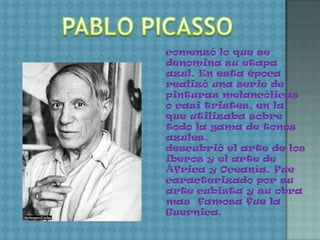 comenzó lo que se
denomina su etapa
azul. En esta época
realizó una serie de
pinturas melancólicas
o casi tristes, en la
que utilizaba sobre
todo la gama de tonos
azules.
descubrió el arte de los
iberos y el arte de
África y Oceanía. Fue
caracterizado por su
arte cubista y su obra
mas famosa fue la
Guernica.
 